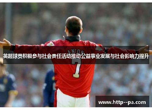 英超球员积极参与社会责任活动推动公益事业发展与社会影响力提升