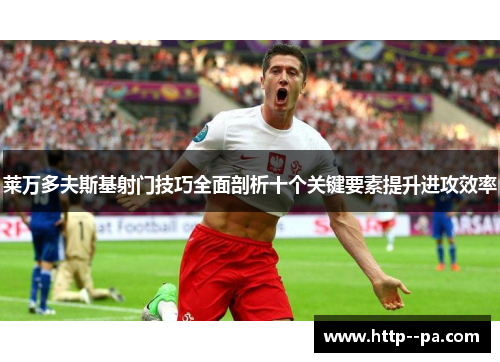莱万多夫斯基射门技巧全面剖析十个关键要素提升进攻效率 莱万多夫斯基射门技巧全面剖析十个关键要素提升进攻效率