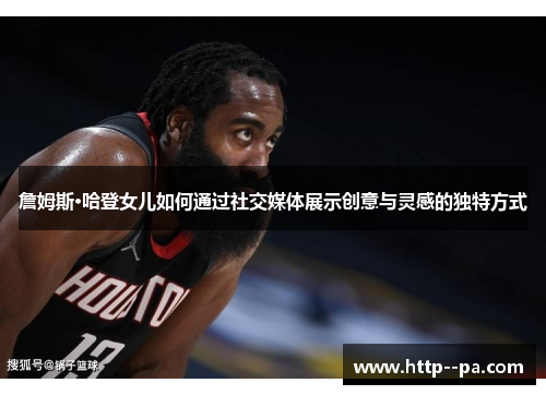 詹姆斯·哈登女儿如何通过社交媒体展示创意与灵感的独特方式 詹姆斯·哈登女儿如何通过社交媒体展示创意与灵感的独特方式