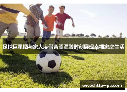 足球巨星晒与家人度假合照温馨时刻展现幸福家庭生活 足球巨星晒与家人度假合照温馨时刻展现幸福家庭生活