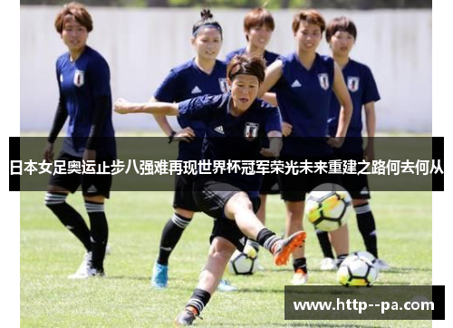 日本女足奥运止步八强难再现世界杯冠军荣光未来重建之路何去何从